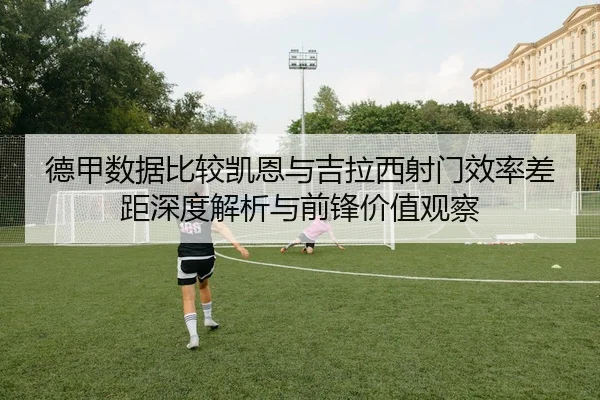 德甲数据比较凯恩与吉拉西射门效率差距深度解析与前锋价值观察