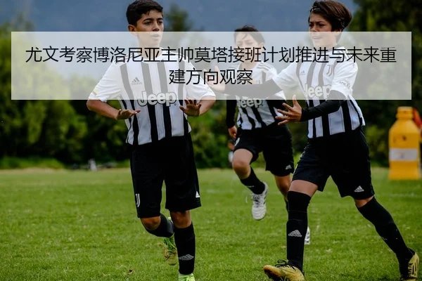尤文考察博洛尼亚主帅莫塔接班计划推进与未来重建方向观察