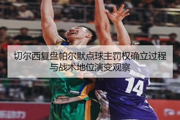 切尔西复盘帕尔默点球主罚权确立过程与战术地位演变观察
